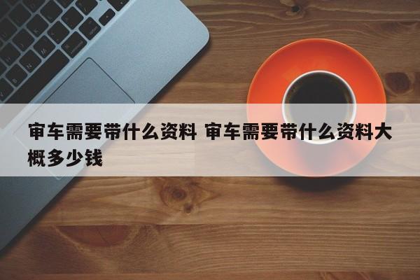 审车需要带什么资料 审车需要带什么资料大概多少钱