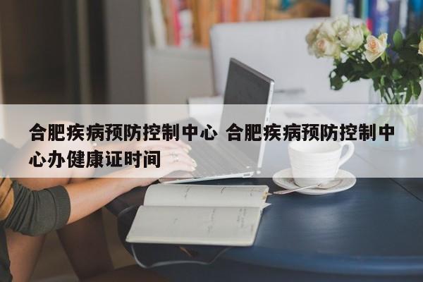 合肥疾病预防控制中心 合肥疾病预防控制中心办健康证时间