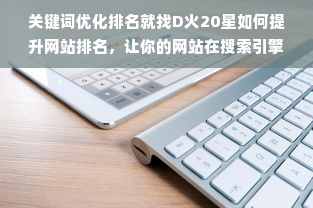 关键词优化排名就找D火20星如何提升网站排名，让你的网站在搜索引擎中脱颖而出？