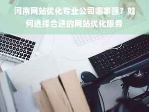 河南网站优化专业公司哪家强？如何选择合适的网站优化服务