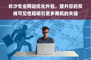 长沙专业网站优化外包，提升您的在线可见性和吸引更多商机的关键