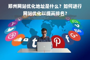 郑州网站优化地址是什么？如何进行网站优化以提高排名？