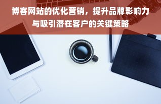 博客网站的优化营销，提升品牌影响力与吸引潜在客户的关键策略