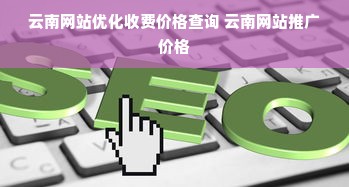 云南网站优化收费价格查询 云南网站推广价格