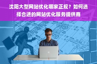 沈阳大型网站优化哪家正规？如何选择合适的网站优化服务提供商