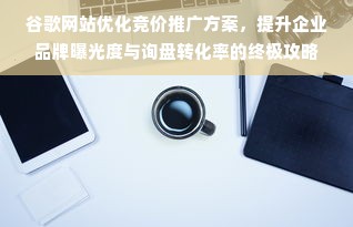 谷歌网站优化竞价推广方案，提升企业品牌曝光度与询盘转化率的终极攻略