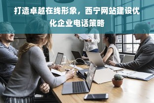 打造卓越在线形象，西宁网站建设优化企业电话策略