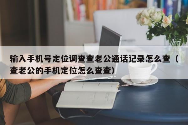 输入手机号定位调查查老公通话记录怎么查（查老公的手机定位怎么查查）