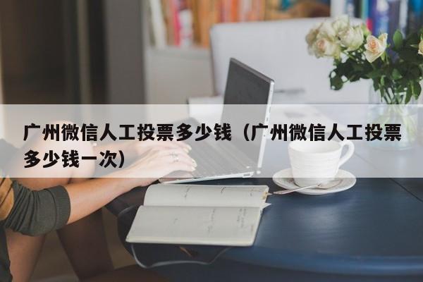 广州微信人工投票多少钱（广州微信人工投票多少钱一次）