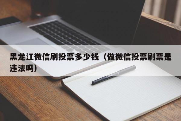 黑龙江微信刷投票多少钱（做微信投票刷票是违法吗）