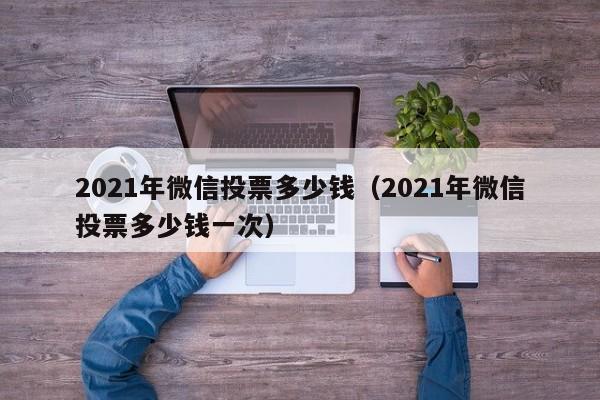 2021年微信投票多少钱（2021年微信投票多少钱一次）