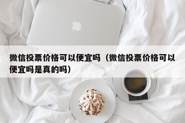 微信投票价格可以便宜吗（微信投票价格可以便宜吗是真的吗）