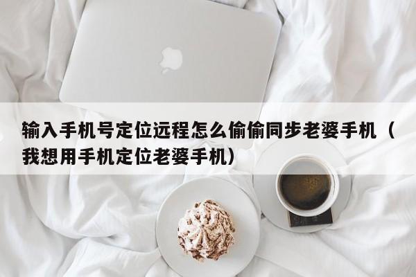 输入手机号定位远程怎么偷偷同步老婆手机（我想用手机定位老婆手机）