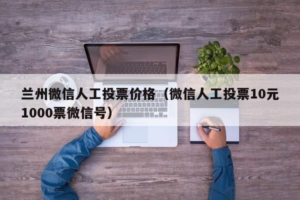 兰州微信人工投票价格（微信人工投票10元1000票微信号）