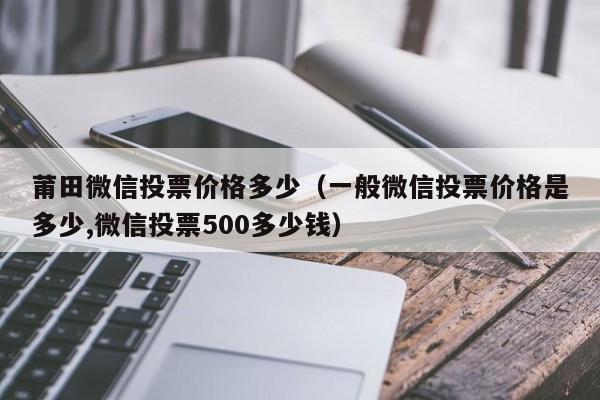 莆田微信投票价格多少（一般微信投票价格是多少,微信投票500多少钱）