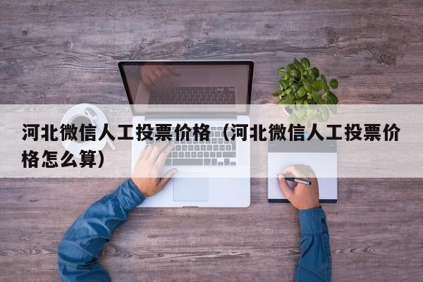 河北微信人工投票价格（河北微信人工投票价格怎么算）