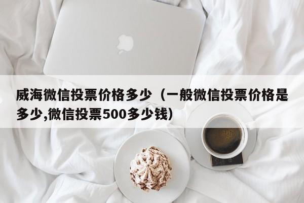 威海微信投票价格多少（一般微信投票价格是多少,微信投票500多少钱）