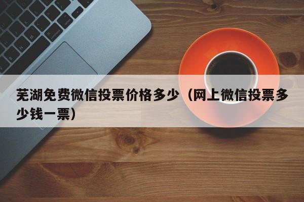 芜湖免费微信投票价格多少（网上微信投票多少钱一票）