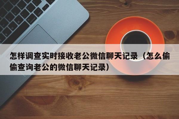 怎样调查实时接收老公微信聊天记录（怎么偷偷查询老公的微信聊天记录）