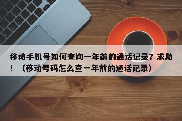 移动手机号如何查询一年前的通话记录？求助！（移动号码怎么查一年前的通话记录）