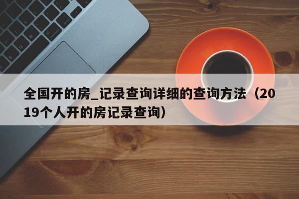 全国开的房_记录查询详细的查询方法（2019个人开的房记录查询）