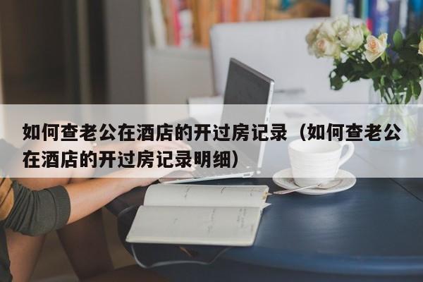 如何查老公在酒店的开过房记录（如何查老公在酒店的开过房记录明细）