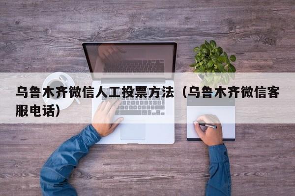 乌鲁木齐微信人工投票方法（乌鲁木齐微信客服电话）