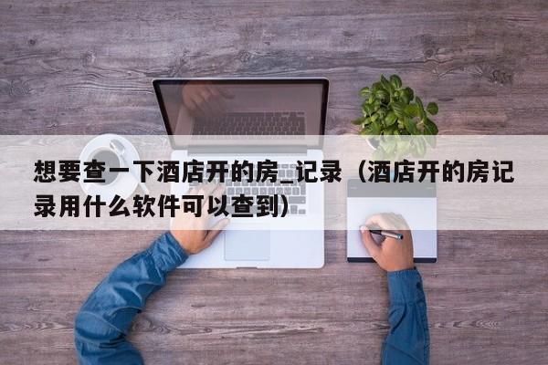 想要查一下酒店开的房_记录（酒店开的房记录用什么软件可以查到）