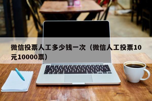 微信投票人工多少钱一次（微信人工投票10元10000票）