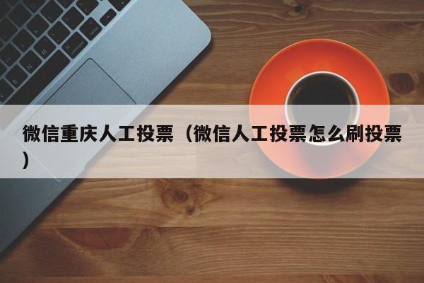 微信重庆人工投票（微信人工投票怎么刷投票）