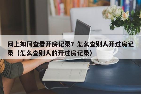 网上如何查看开房记录？怎么查别人开过房记录（怎么查别人的开过房记录）