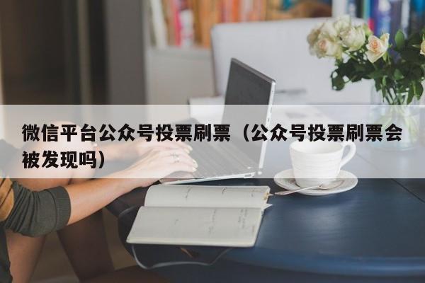 微信平台公众号投票刷票（公众号投票刷票会被发现吗）