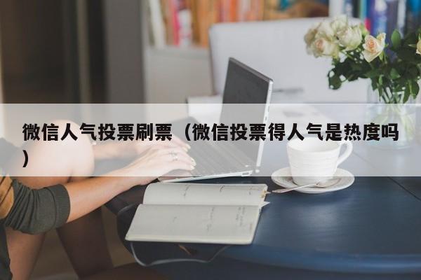 微信人气投票刷票（微信投票得人气是热度吗）