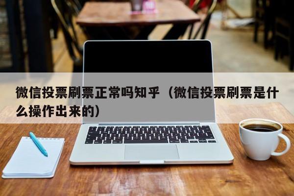 微信投票刷票正常吗知乎（微信投票刷票是什么操作出来的）