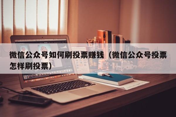 微信公众号如何刷投票赚钱（微信公众号投票怎样刷投票）