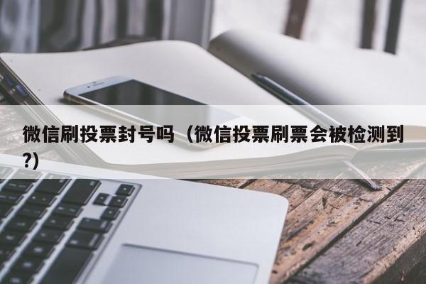 微信刷投票封号吗（微信投票刷票会被检测到?）