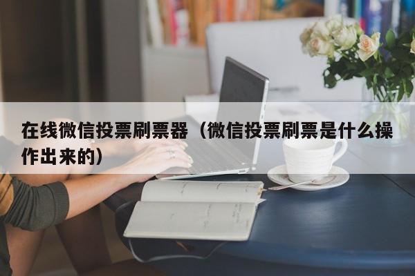 在线微信投票刷票器（微信投票刷票是什么操作出来的）