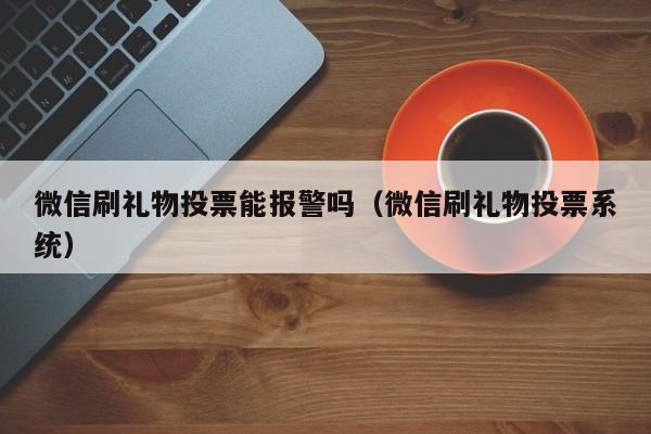 微信刷礼物投票能报警吗（微信刷礼物投票系统）