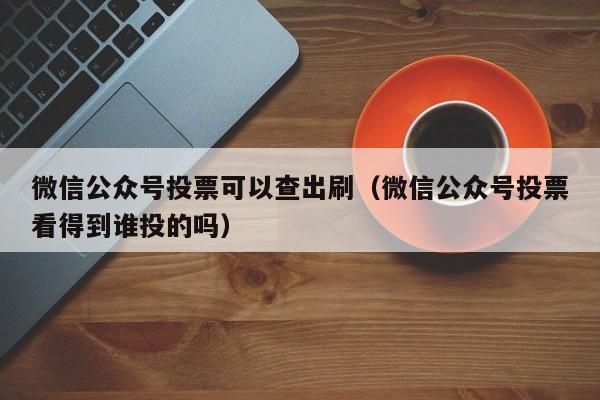 微信公众号投票可以查出刷（微信公众号投票看得到谁投的吗）