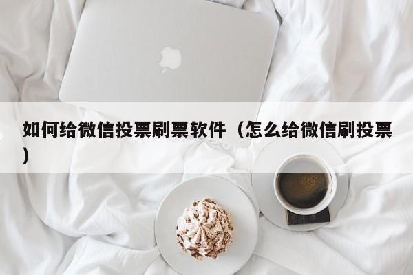 如何给微信投票刷票软件（怎么给微信刷投票）