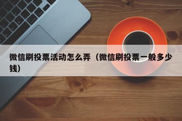 微信刷投票活动怎么弄（微信刷投票一般多少钱）