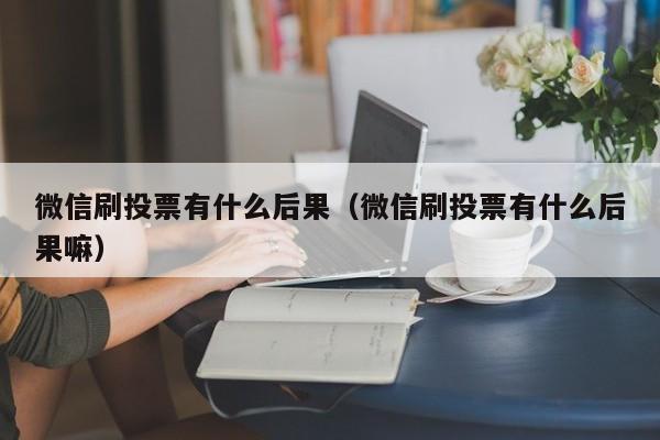 微信刷投票有什么后果（微信刷投票有什么后果嘛）