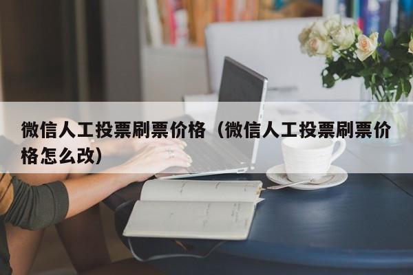 微信人工投票刷票价格（微信人工投票刷票价格怎么改）