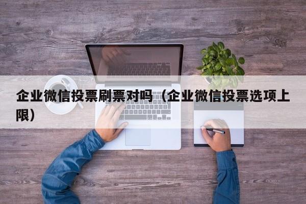 企业微信投票刷票对吗（企业微信投票选项上限）