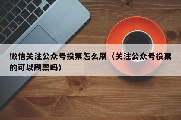 微信关注公众号投票怎么刷（关注公众号投票的可以刷票吗）