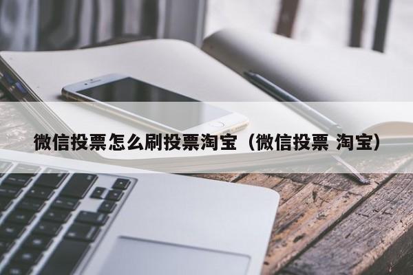 微信投票怎么刷投票淘宝（微信投票 淘宝）