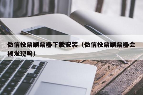 微信投票刷票器下载安装（微信投票刷票器会被发现吗）