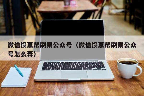 微信投票帮刷票公众号（微信投票帮刷票公众号怎么弄）