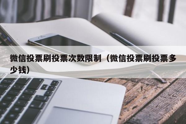 微信投票刷投票次数限制（微信投票刷投票多少钱）