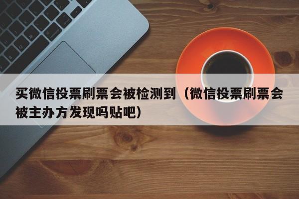 买微信投票刷票会被检测到（微信投票刷票会被主办方发现吗贴吧）